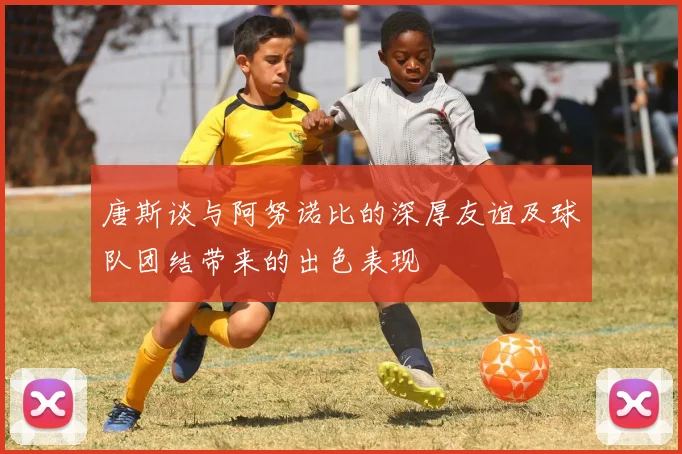 唐斯谈与阿努诺比的深厚友谊及球队团结带来的出色表现