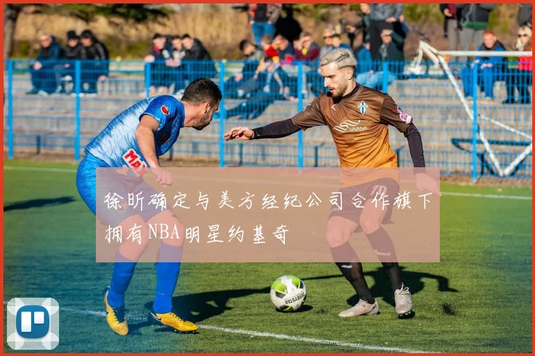 徐昕确定与美方经纪公司合作旗下拥有NBA明星约基奇