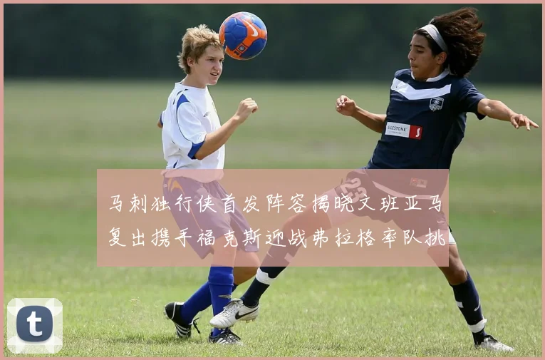 马刺独行侠首发阵容揭晓文班亚马复出携手福克斯迎战弗拉格率队挑战