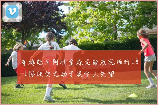 夸梅怒斥阿特金森无能表现面对18-1惨败仍无动于衷令人失望
