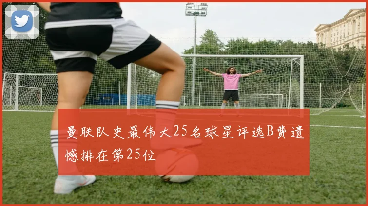 曼联队史最伟大25名球星评选B费遗憾排在第25位