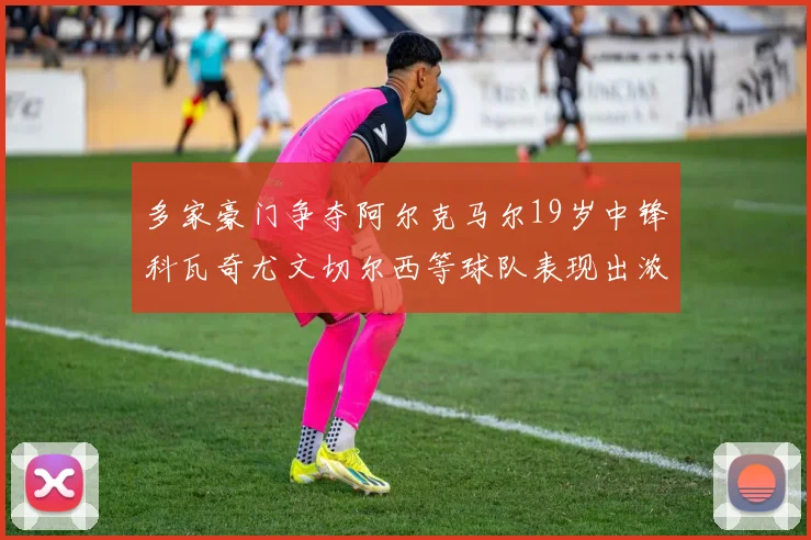 多家豪门争夺阿尔克马尔19岁中锋科瓦奇尤文切尔西等球队表现出浓厚兴趣