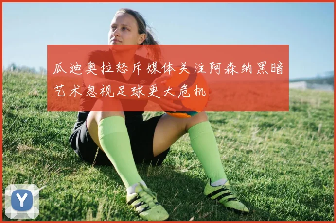 瓜迪奥拉怒斥媒体关注阿森纳黑暗艺术忽视足球更大危机