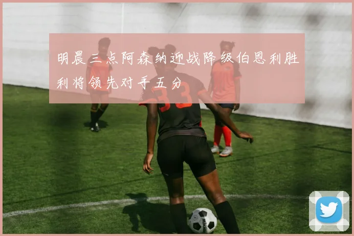 明晨三点阿森纳迎战降级伯恩利胜利将领先对手五分