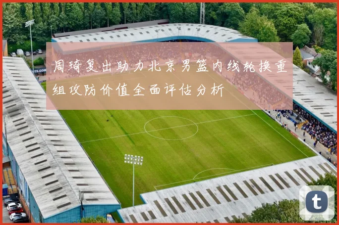 周琦复出助力北京男篮内线轮换重组攻防价值全面评估分析