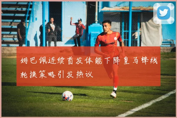 姆巴佩连续首发体能下降皇马锋线轮换策略引发热议