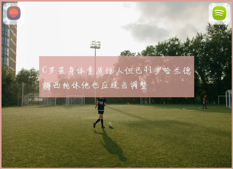 C罗虽身体素质惊人但已41岁哈兰德梅西轮休他也应适当调整