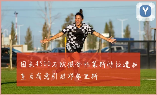 国米4500万欧报价帕莱斯特拉遭拒皇马有意引进邓弗里斯