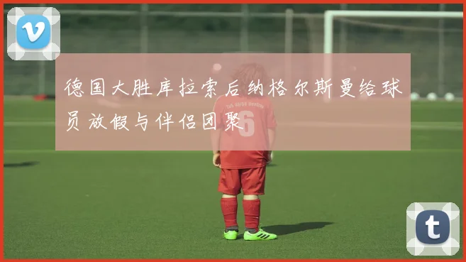 德国大胜库拉索后纳格尔斯曼给球员放假与伴侣团聚