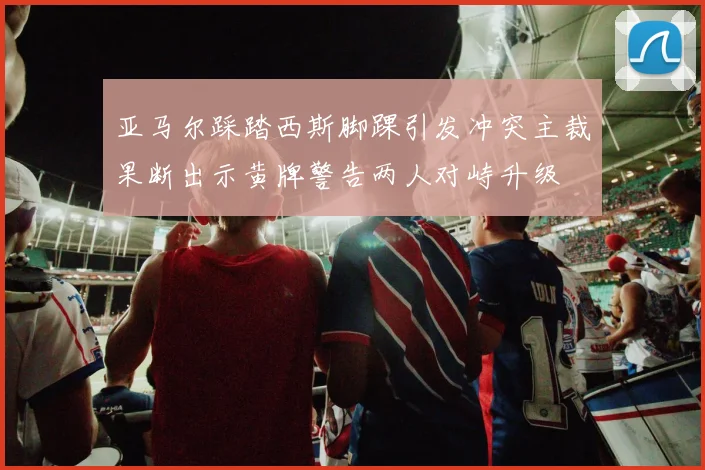 亚马尔踩踏西斯脚踝引发冲突主裁果断出示黄牌警告两人对峙升级