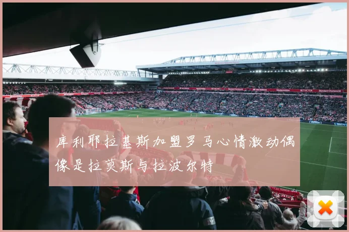 库利耶拉基斯加盟罗马心情激动偶像是拉莫斯与拉波尔特