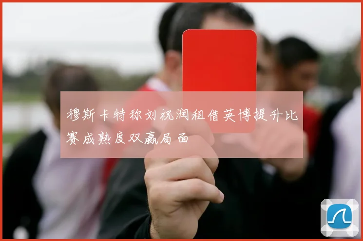 穆斯卡特称刘祝润租借英博提升比赛成熟度双赢局面