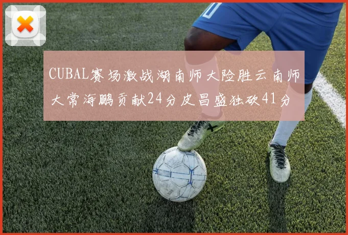 CUBAL赛场激战湖南师大险胜云南师大常海鹏贡献24分皮昌盛独砍41分6断