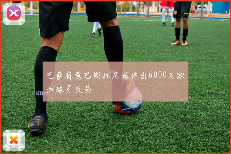 巴萨有意巴斯托尼或将出6000万欧加球员交易