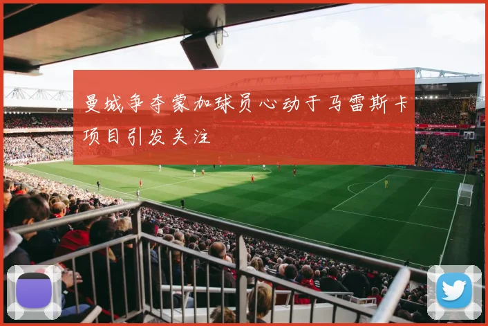 曼城争夺蒙加球员心动于马雷斯卡项目引发关注
