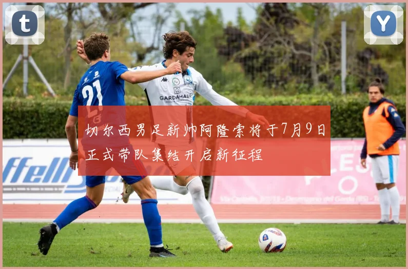 切尔西男足新帅阿隆索将于7月9日正式带队集结开启新征程