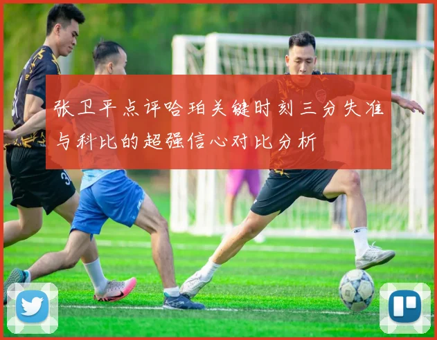 张卫平点评哈珀关键时刻三分失准与科比的超强信心对比分析