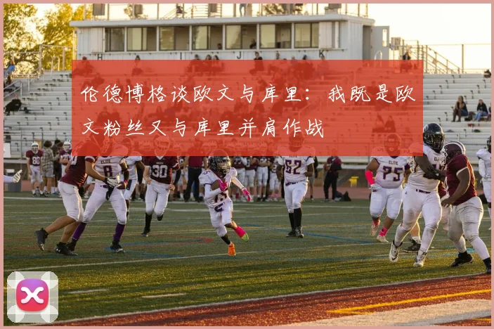 伦德博格谈欧文与库里：我既是欧文粉丝又与库里并肩作战