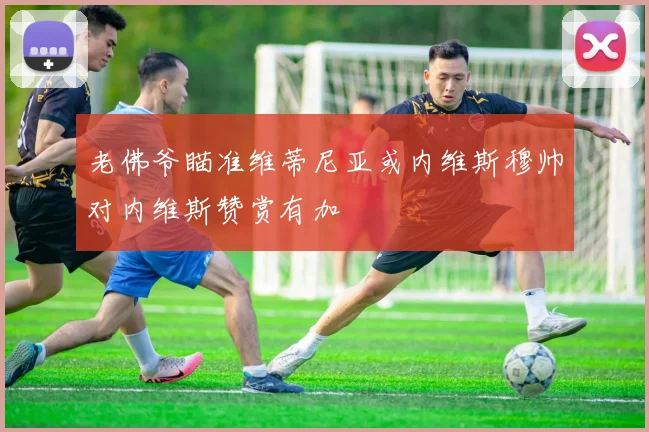 老佛爷瞄准维蒂尼亚或内维斯穆帅对内维斯赞赏有加