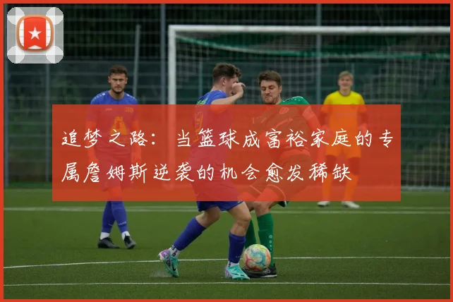 追梦之路：当篮球成富裕家庭的专属詹姆斯逆袭的机会愈发稀缺