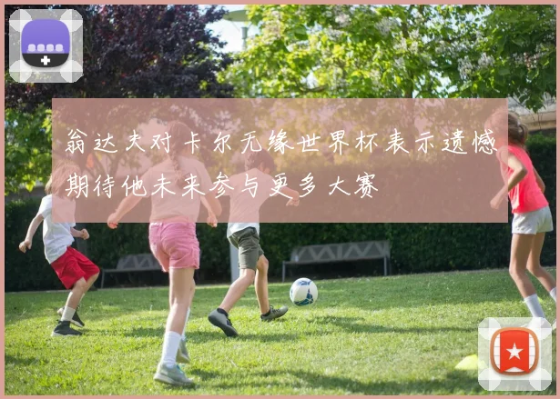 翁达夫对卡尔无缘世界杯表示遗憾期待他未来参与更多大赛