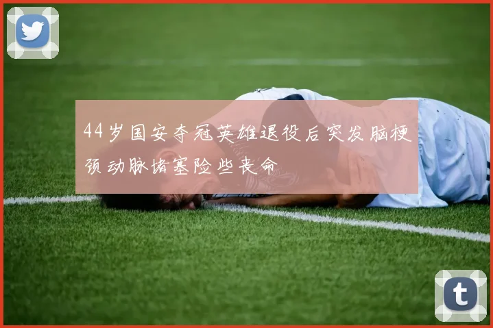 44岁国安夺冠英雄退役后突发脑梗颈动脉堵塞险些丧命