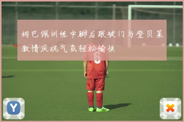 姆巴佩训练中脚后跟破门与登贝莱激情庆祝气氛轻松愉快
