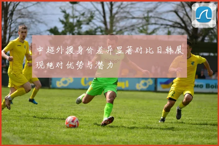中超外援身价差异显著对比日韩展现绝对优势与潜力