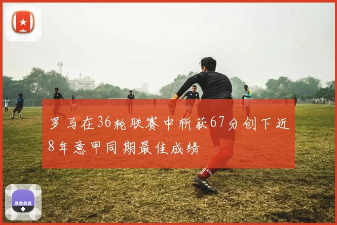 罗马在36轮联赛中斩获67分创下近8年意甲同期最佳成绩