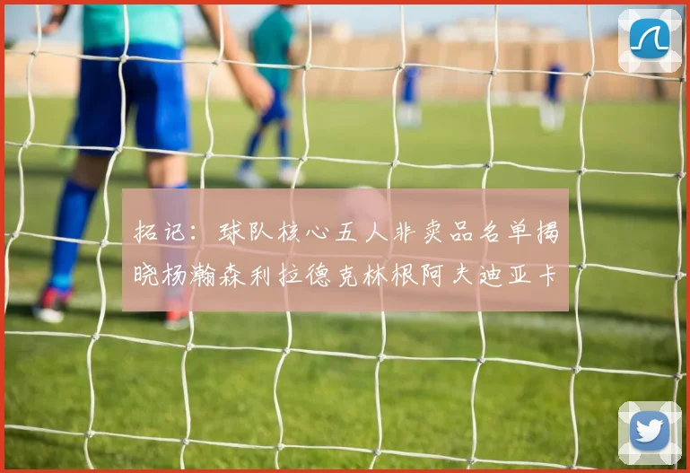 拓记：球队核心五人非卖品名单揭晓杨瀚森利拉德克林根阿夫迪亚卡马拉成未来基石
