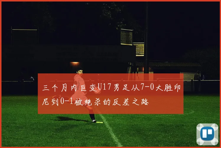 三个月内巨变U17男足从7-0大胜印尼到0-1被绝杀的反差之路