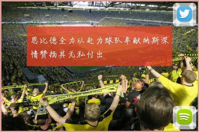 恩比德全力以赴为球队奉献纳斯深情赞扬其无私付出